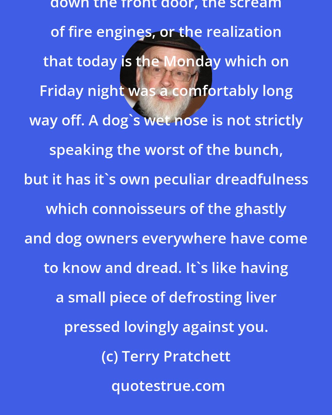Terry Pratchett: The universe contains any amount of horrible ways to be woken up, such as the noise of the mob breaking down the front door, the scream of fire engines, or the realization that today is the Monday which on Friday night was a comfortably long way off. A dog's wet nose is not strictly speaking the worst of the bunch, but it has it's own peculiar dreadfulness which connoisseurs of the ghastly and dog owners everywhere have come to know and dread. It's like having a small piece of defrosting liver pressed lovingly against you.