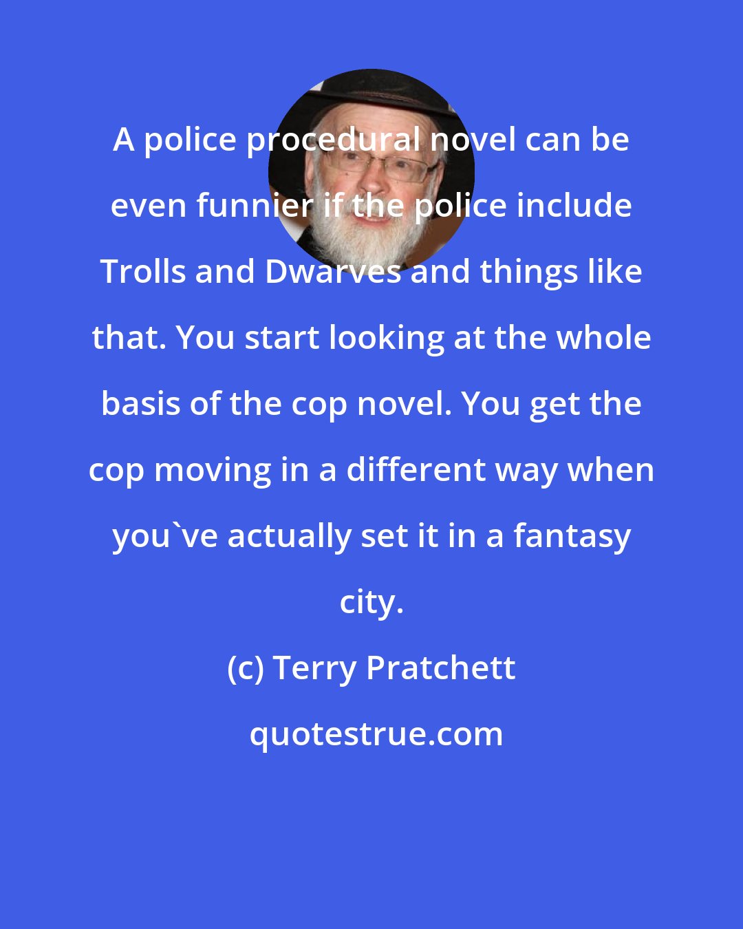 Terry Pratchett: A police procedural novel can be even funnier if the police include Trolls and Dwarves and things like that. You start looking at the whole basis of the cop novel. You get the cop moving in a different way when you've actually set it in a fantasy city.