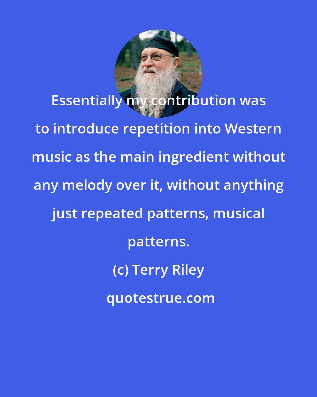 Terry Riley: Essentially my contribution was to introduce repetition into Western music as the main ingredient without any melody over it, without anything just repeated patterns, musical patterns.