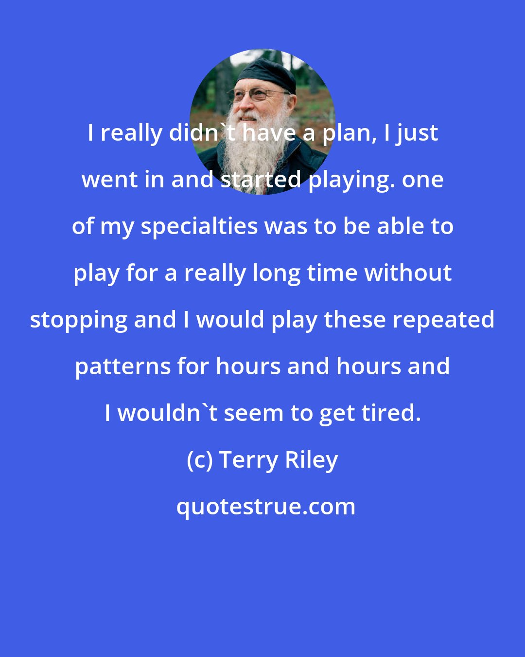 Terry Riley: I really didn't have a plan, I just went in and started playing. one of my specialties was to be able to play for a really long time without stopping and I would play these repeated patterns for hours and hours and I wouldn't seem to get tired.