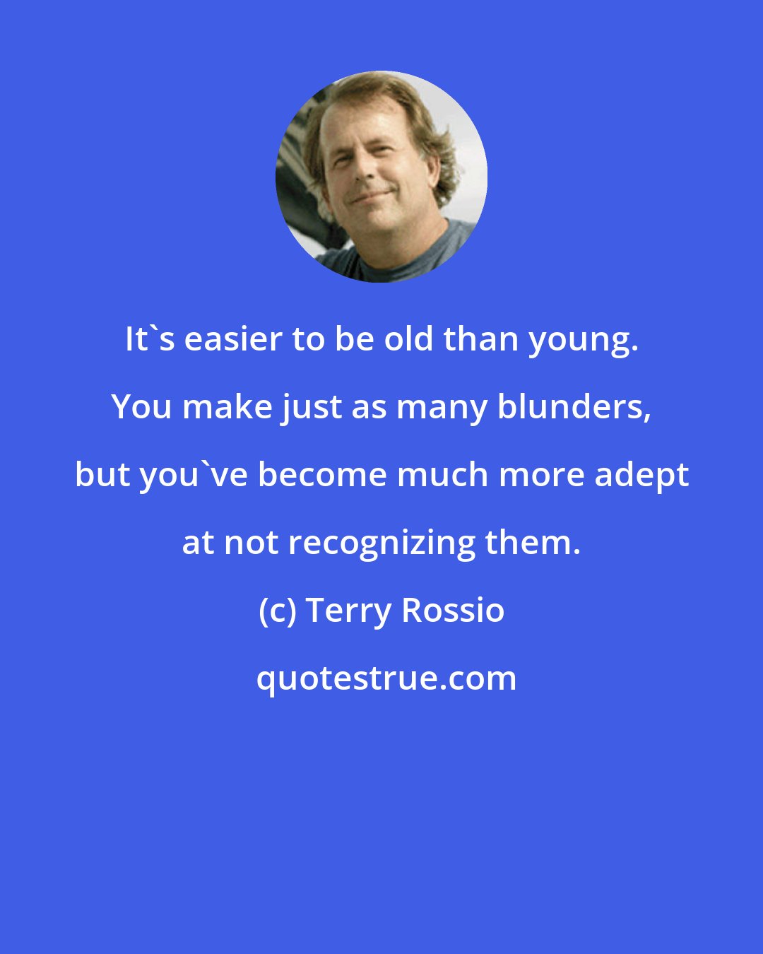 Terry Rossio: It's easier to be old than young. You make just as many blunders, but you've become much more adept at not recognizing them.