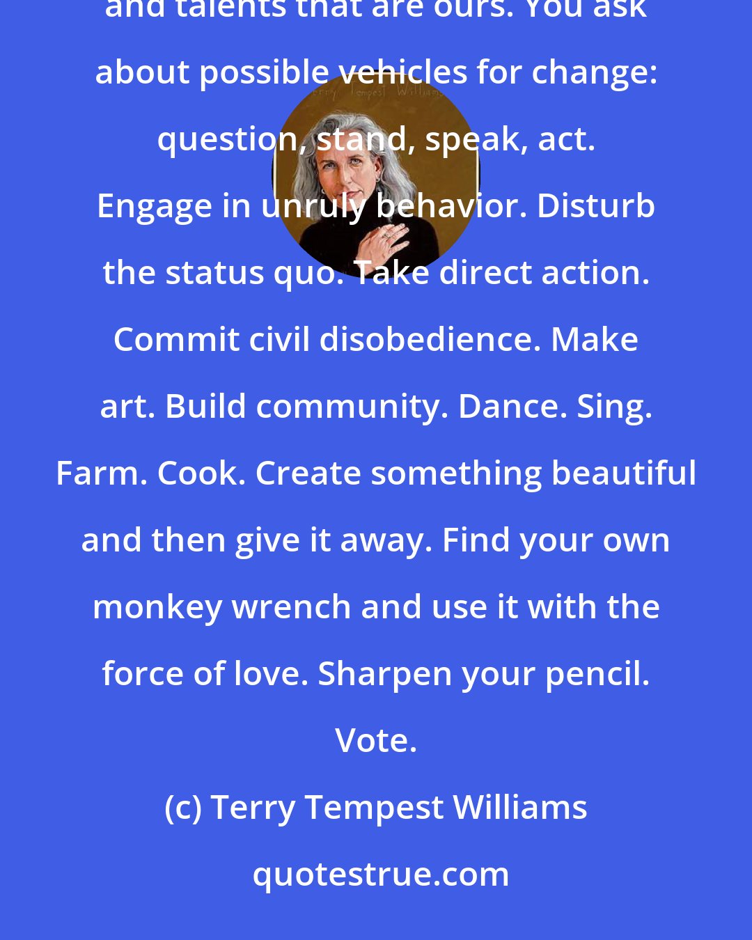 Terry Tempest Williams: Each of us contributes our own piece to the whole, each in our own way, each in our own time with the gifts and talents that are ours. You ask about possible vehicles for change: question, stand, speak, act. Engage in unruly behavior. Disturb the status quo. Take direct action. Commit civil disobedience. Make art. Build community. Dance. Sing. Farm. Cook. Create something beautiful and then give it away. Find your own monkey wrench and use it with the force of love. Sharpen your pencil. Vote.