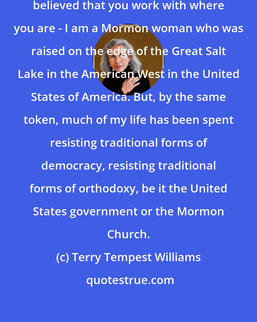 Terry Tempest Williams: Well, we are Americans. I've always believed that you work with where you are - I am a Mormon woman who was raised on the edge of the Great Salt Lake in the American West in the United States of America. But, by the same token, much of my life has been spent resisting traditional forms of democracy, resisting traditional forms of orthodoxy, be it the United States government or the Mormon Church.