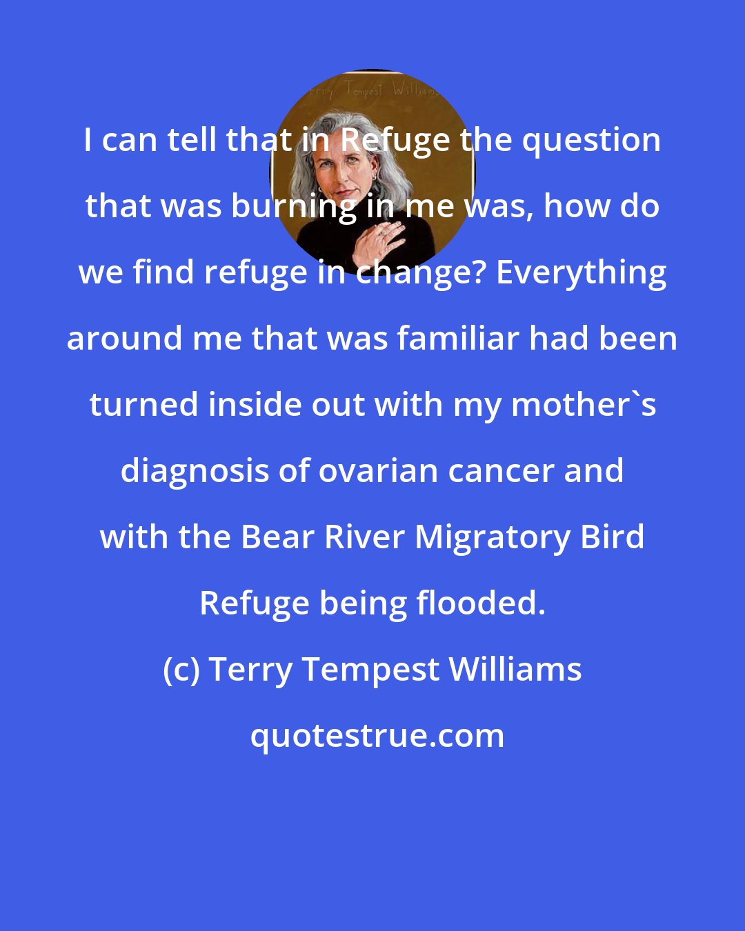 Terry Tempest Williams: I can tell that in Refuge the question that was burning in me was, how do we find refuge in change? Everything around me that was familiar had been turned inside out with my mother's diagnosis of ovarian cancer and with the Bear River Migratory Bird Refuge being flooded.