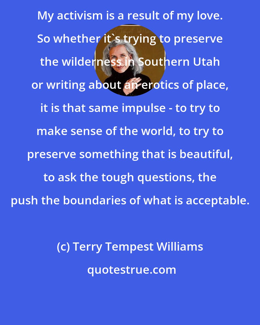 Terry Tempest Williams: My activism is a result of my love. So whether it's trying to preserve the wilderness in Southern Utah or writing about an erotics of place, it is that same impulse - to try to make sense of the world, to try to preserve something that is beautiful, to ask the tough questions, the push the boundaries of what is acceptable.
