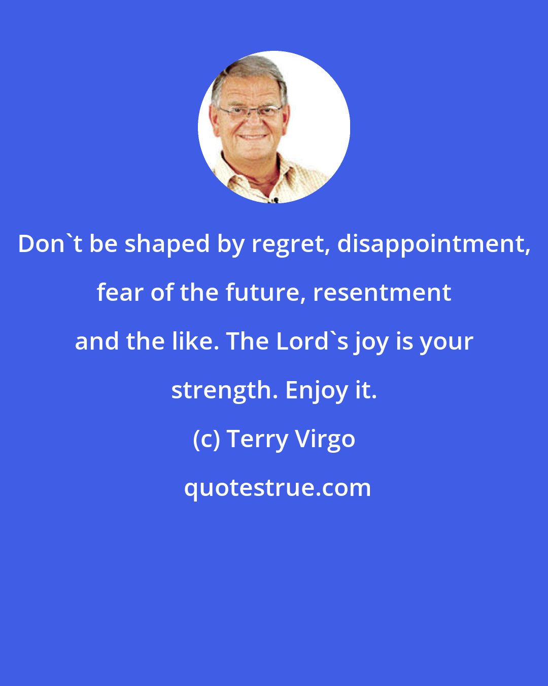 Terry Virgo: Don't be shaped by regret, disappointment, fear of the future, resentment and the like. The Lord's joy is your strength. Enjoy it.