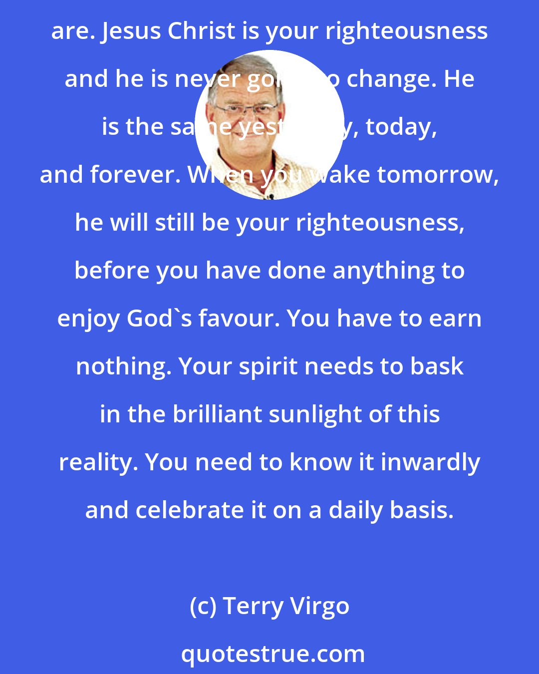 Terry Virgo: Remember God has accepted us. The gospel of grace is a message of breathtaking freedom. It must be embraced with faith and thanksgiving. You are thoroughly accepted just as you are. Jesus Christ is your righteousness and he is never going to change. He is the same yesterday, today, and forever. When you wake tomorrow, he will still be your righteousness, before you have done anything to enjoy God's favour. You have to earn nothing. Your spirit needs to bask in the brilliant sunlight of this reality. You need to know it inwardly and celebrate it on a daily basis.