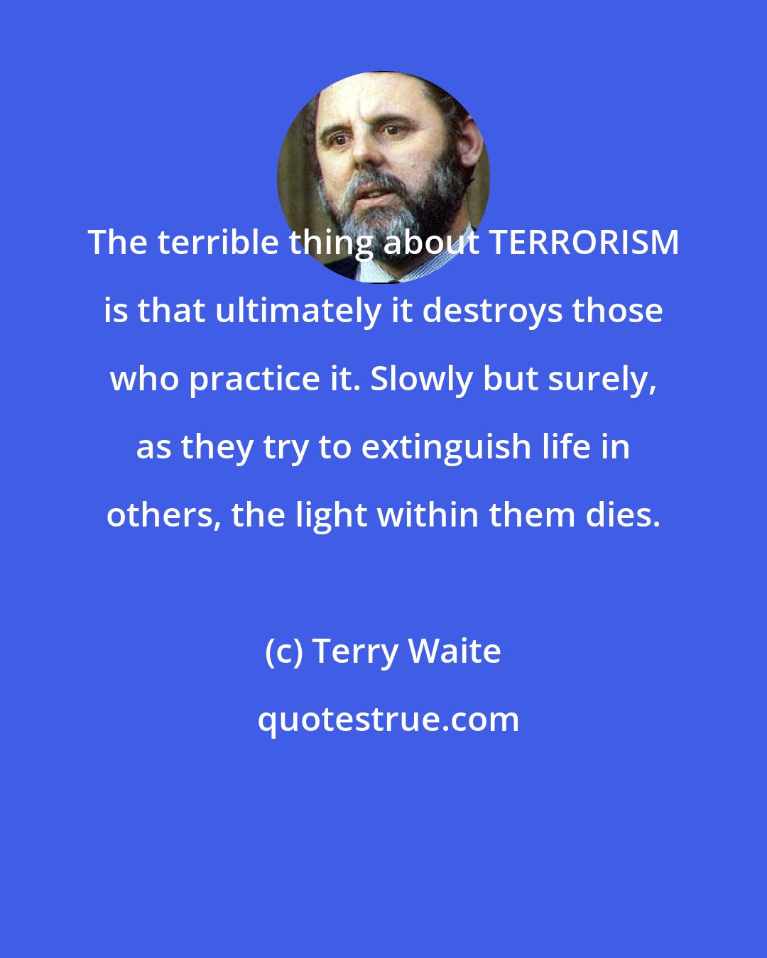Terry Waite: The terrible thing about TERRORISM is that ultimately it destroys those who practice it. Slowly but surely, as they try to extinguish life in others, the light within them dies.