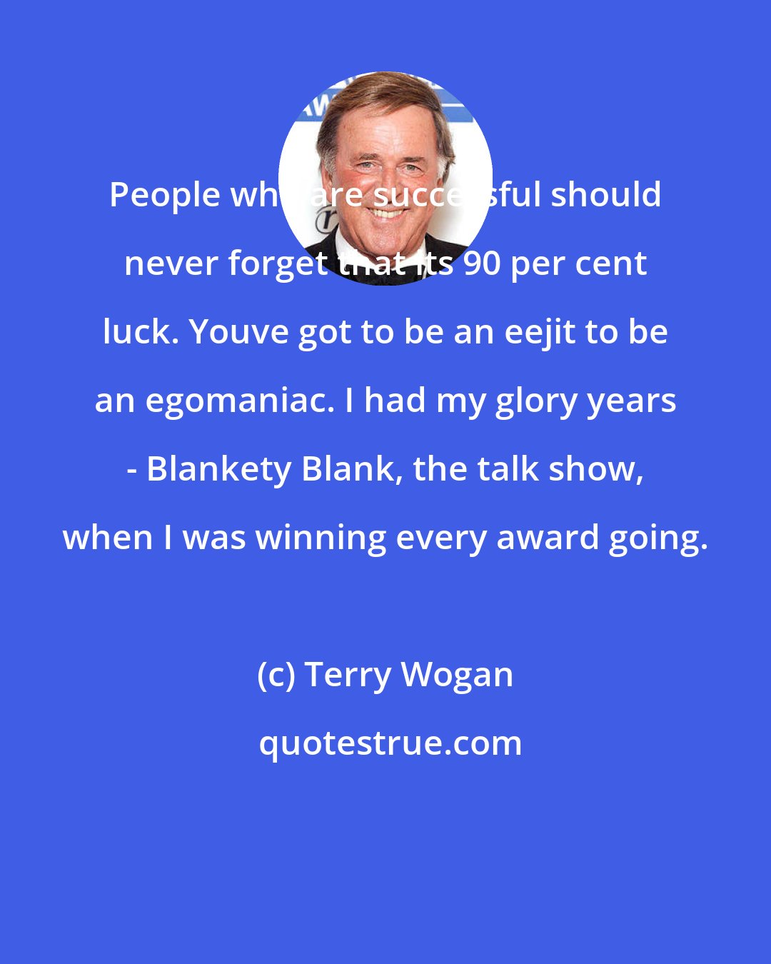 Terry Wogan: People who are successful should never forget that its 90 per cent luck. Youve got to be an eejit to be an egomaniac. I had my glory years - Blankety Blank, the talk show, when I was winning every award going.