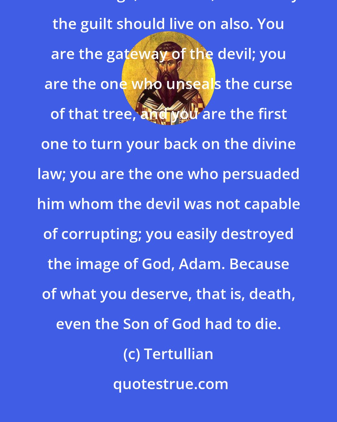 Tertullian: Do you not know that you are Eve? The judgment of God upon this sex lives on in this age; therefore, necessarily the guilt should live on also. You are the gateway of the devil; you are the one who unseals the curse of that tree, and you are the first one to turn your back on the divine law; you are the one who persuaded him whom the devil was not capable of corrupting; you easily destroyed the image of God, Adam. Because of what you deserve, that is, death, even the Son of God had to die.