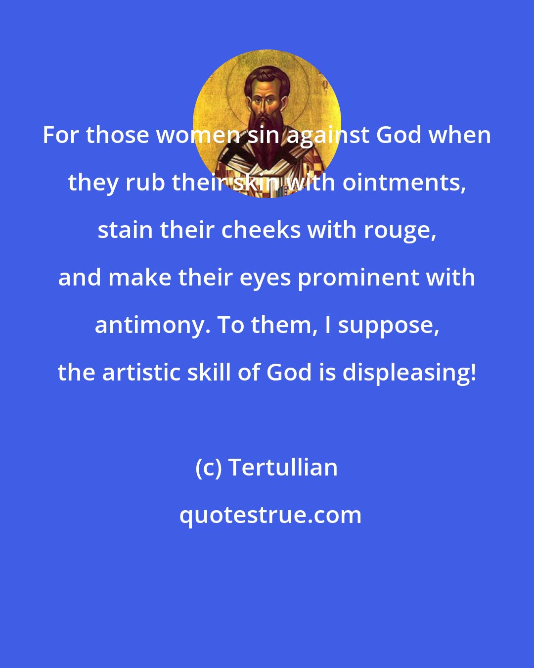 Tertullian: For those women sin against God when they rub their skin with ointments, stain their cheeks with rouge, and make their eyes prominent with antimony. To them, I suppose, the artistic skill of God is displeasing!