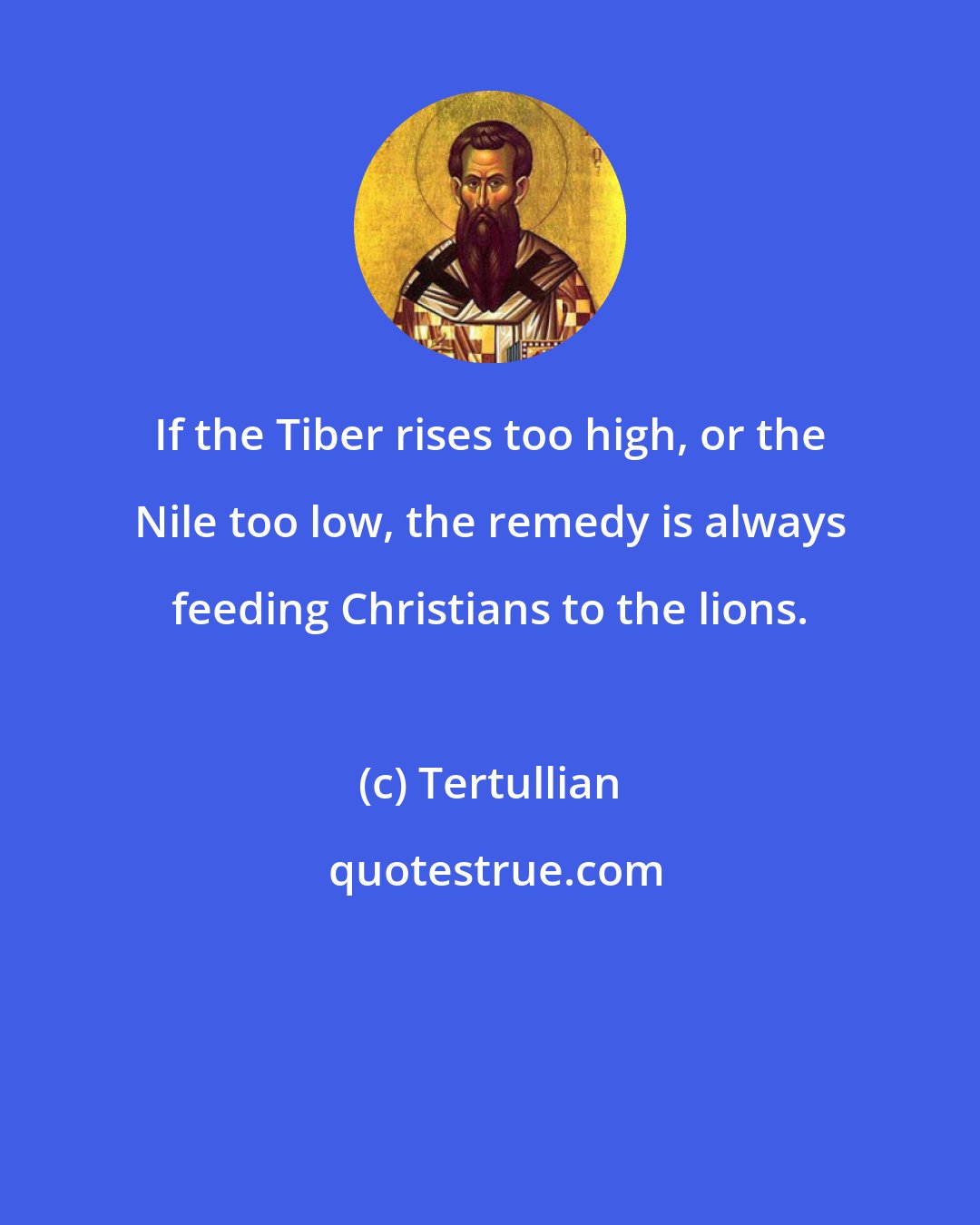 Tertullian: If the Tiber rises too high, or the Nile too low, the remedy is always feeding Christians to the lions.