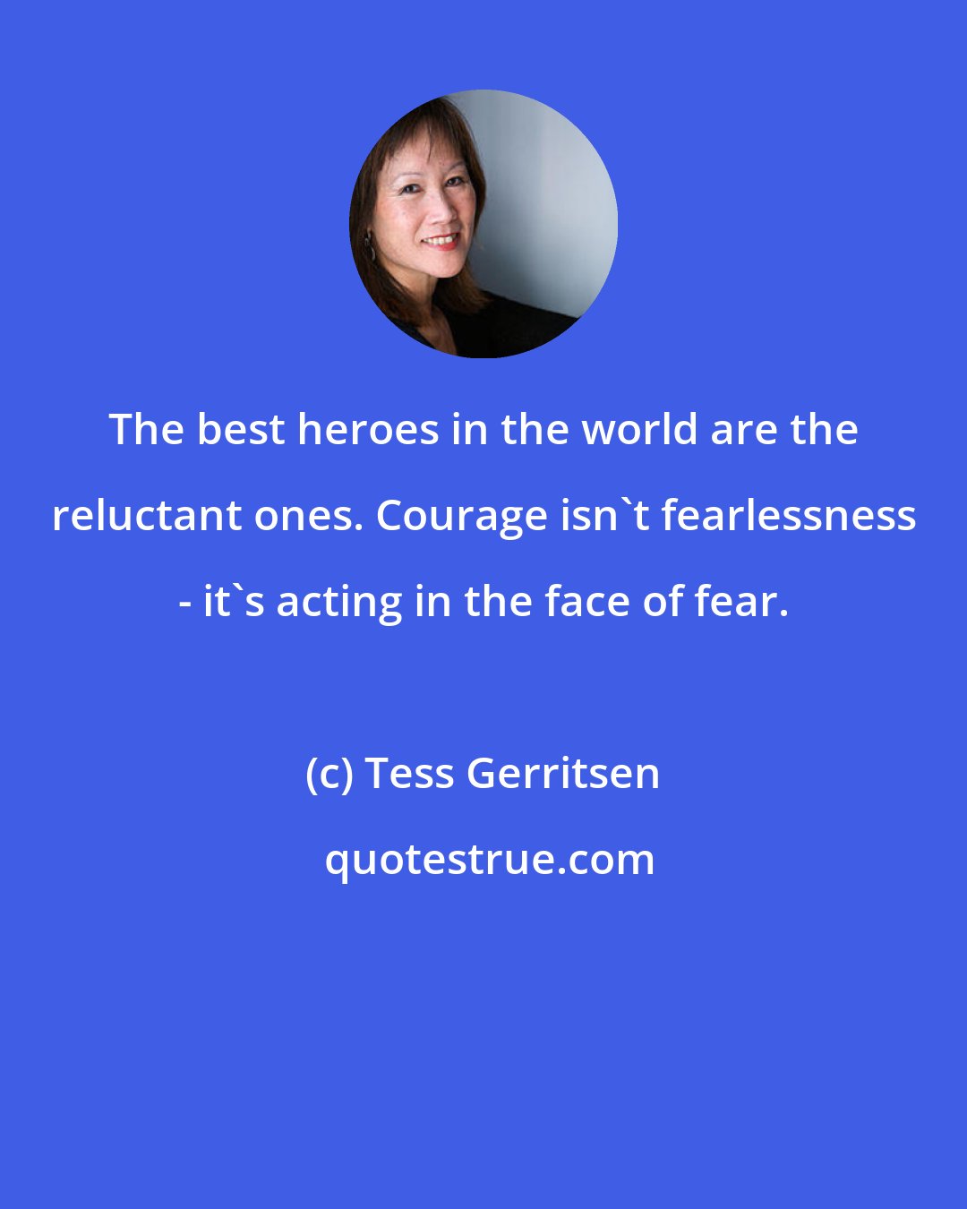 Tess Gerritsen: The best heroes in the world are the reluctant ones. Courage isn't fearlessness - it's acting in the face of fear.