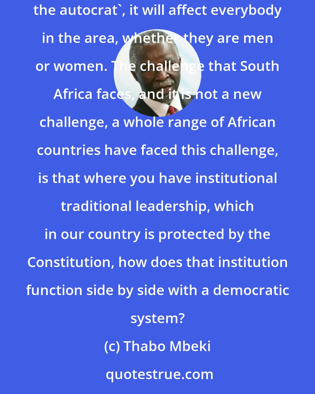 Thabo Mbeki: I don't know why you should isolate women in this regard. If you have a traditional leader who says 'I am the sole exclusive ruler, I am the autocrat', it will affect everybody in the area, whether they are men or women. The challenge that South Africa faces, and it is not a new challenge, a whole range of African countries have faced this challenge, is that where you have institutional traditional leadership, which in our country is protected by the Constitution, how does that institution function side by side with a democratic system?