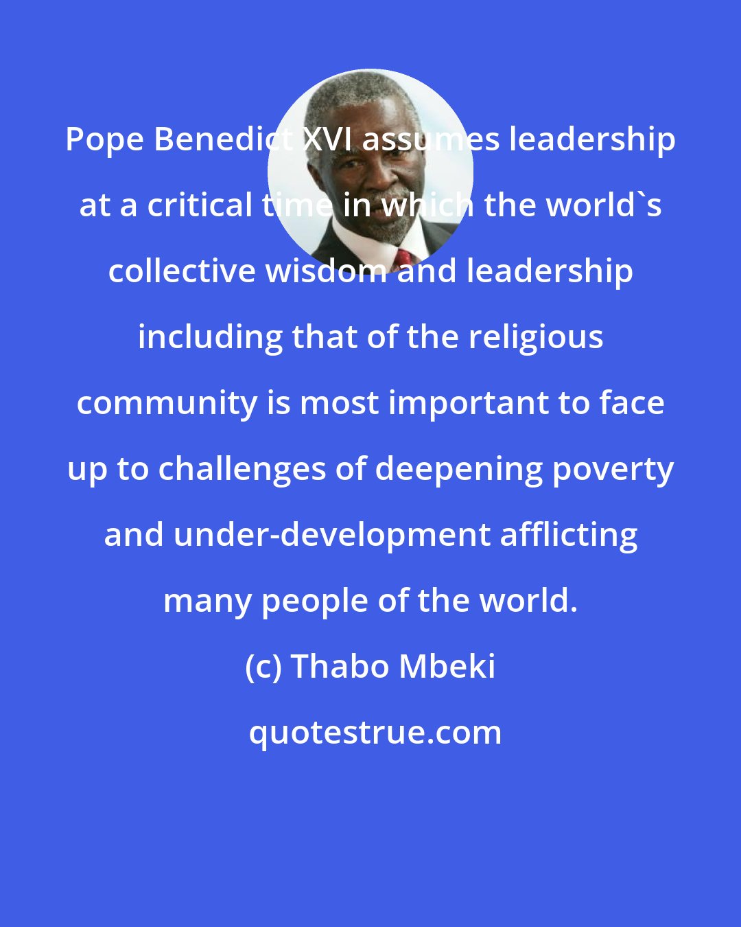 Thabo Mbeki: Pope Benedict XVI assumes leadership at a critical time in which the world's collective wisdom and leadership including that of the religious community is most important to face up to challenges of deepening poverty and under-development afflicting many people of the world.