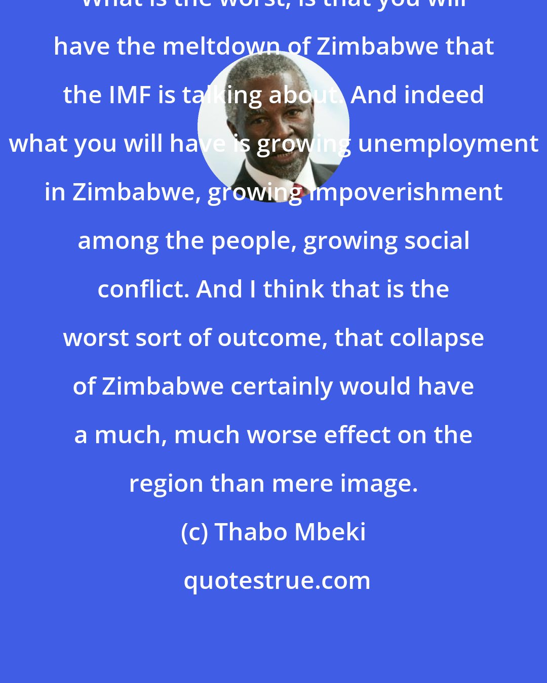 Thabo Mbeki: What is the worst, is that you will have the meltdown of Zimbabwe that the IMF is talking about. And indeed what you will have is growing unemployment in Zimbabwe, growing impoverishment among the people, growing social conflict. And I think that is the worst sort of outcome, that collapse of Zimbabwe certainly would have a much, much worse effect on the region than mere image.