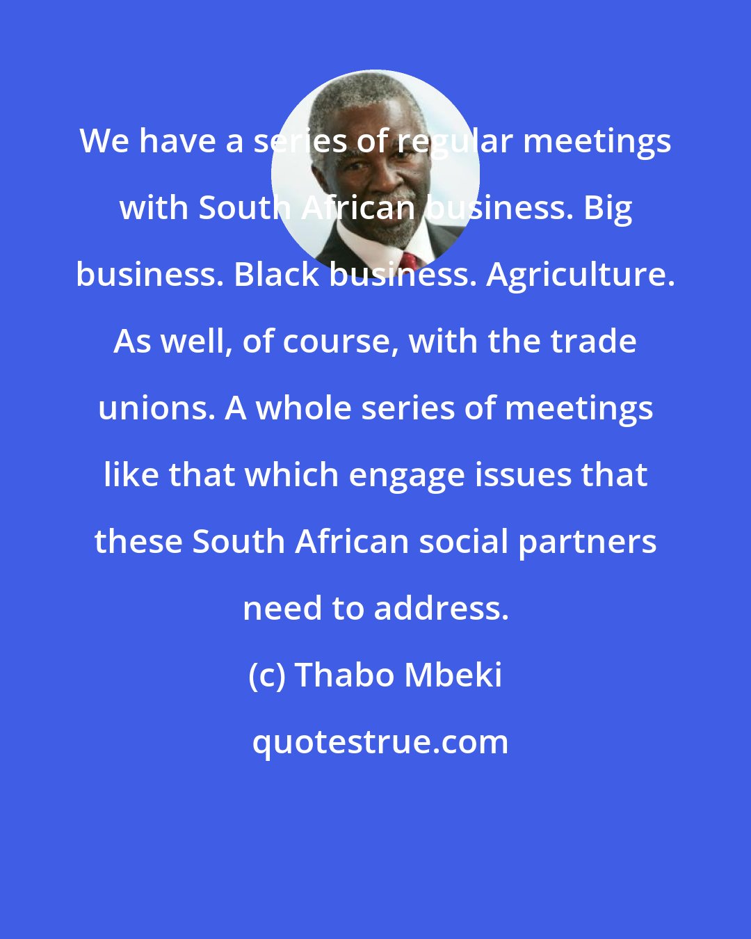 Thabo Mbeki: We have a series of regular meetings with South African business. Big business. Black business. Agriculture. As well, of course, with the trade unions. A whole series of meetings like that which engage issues that these South African social partners need to address.
