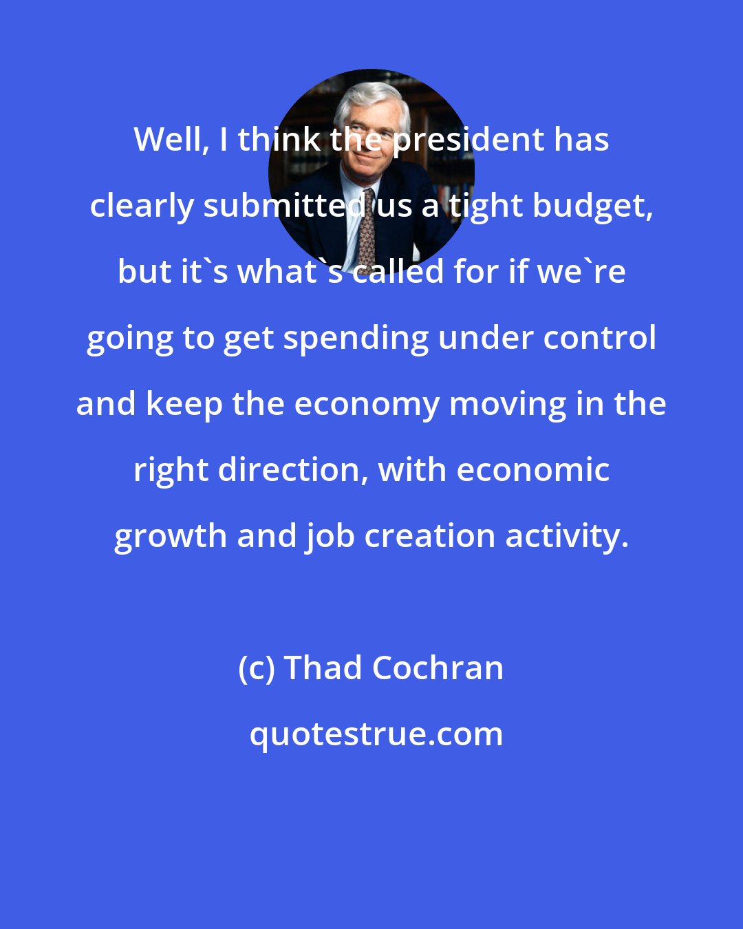 Thad Cochran: Well, I think the president has clearly submitted us a tight budget, but it's what's called for if we're going to get spending under control and keep the economy moving in the right direction, with economic growth and job creation activity.