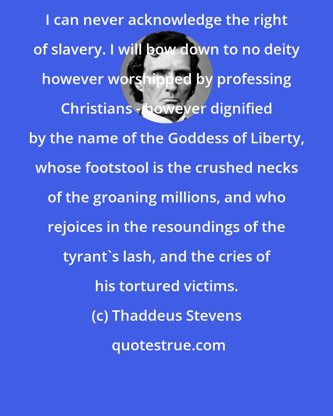 Thaddeus Stevens: I can never acknowledge the right of slavery. I will bow down to no deity however worshipped by professing Christians - however dignified by the name of the Goddess of Liberty, whose footstool is the crushed necks of the groaning millions, and who rejoices in the resoundings of the tyrant's lash, and the cries of his tortured victims.
