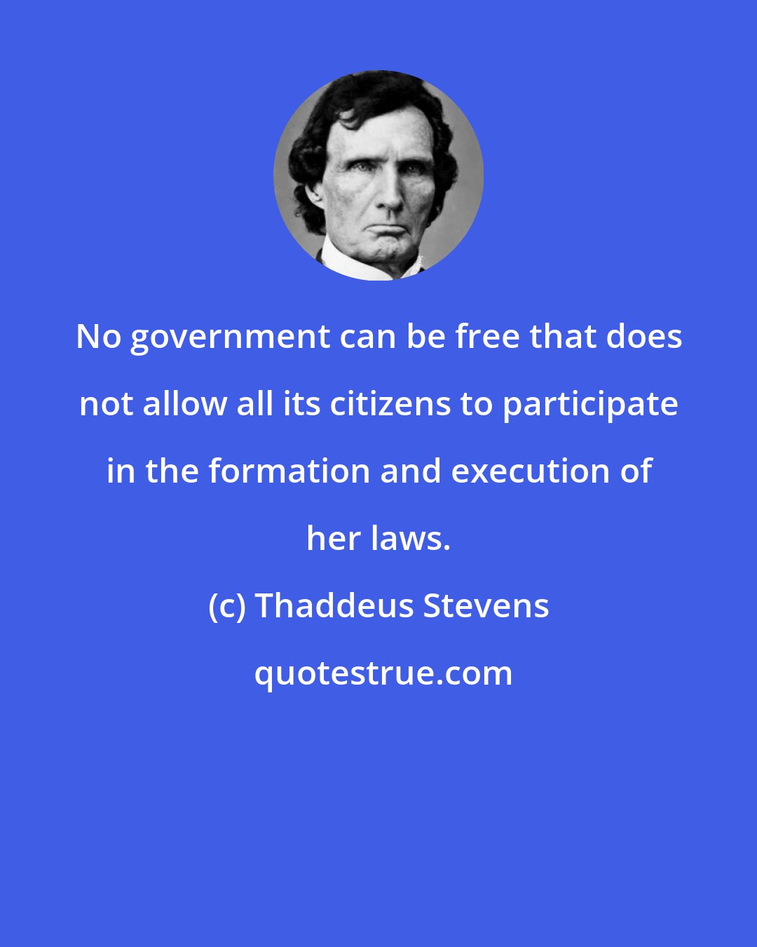 Thaddeus Stevens: No government can be free that does not allow all its citizens to participate in the formation and execution of her laws.