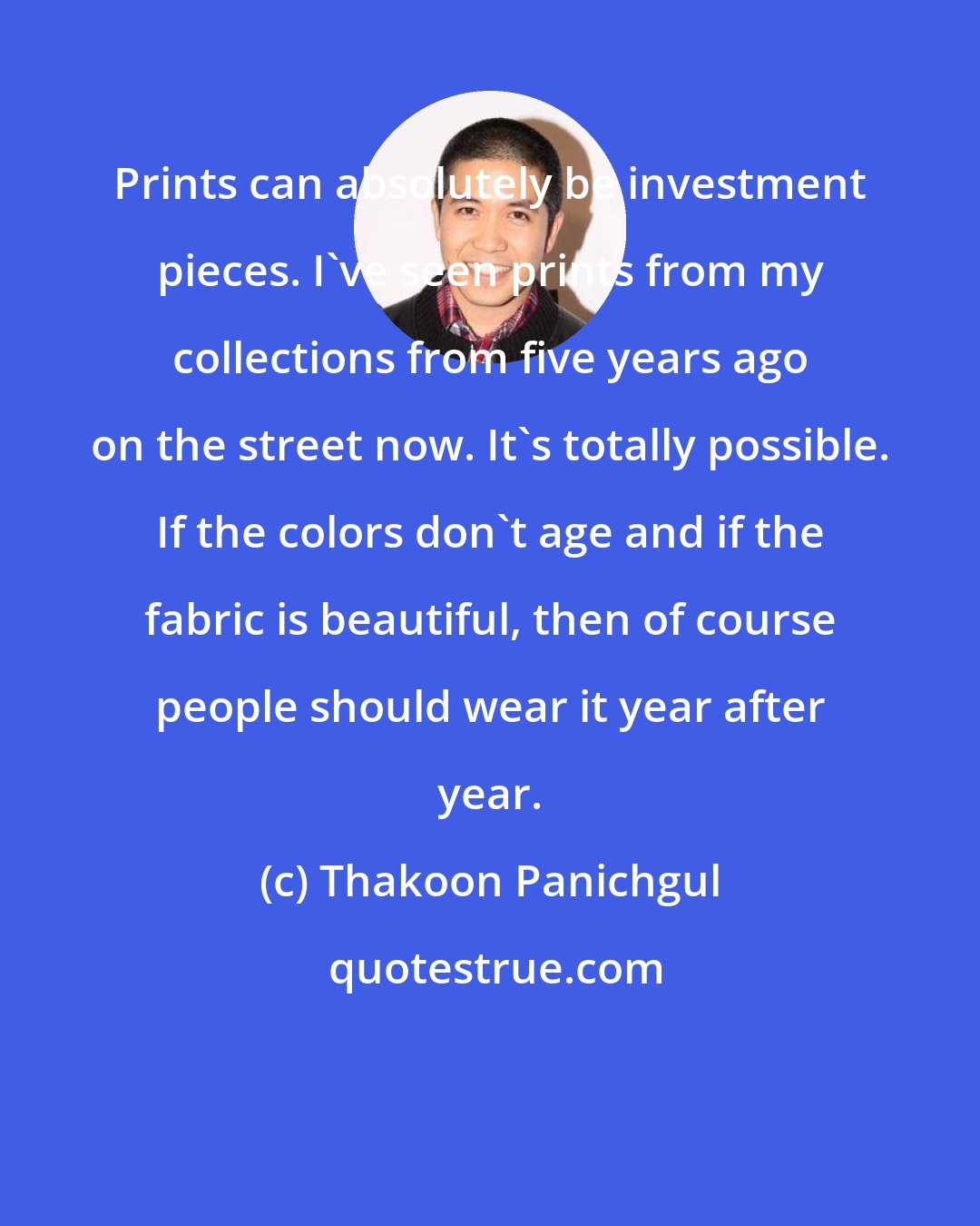 Thakoon Panichgul: Prints can absolutely be investment pieces. I've seen prints from my collections from five years ago on the street now. It's totally possible. If the colors don't age and if the fabric is beautiful, then of course people should wear it year after year.