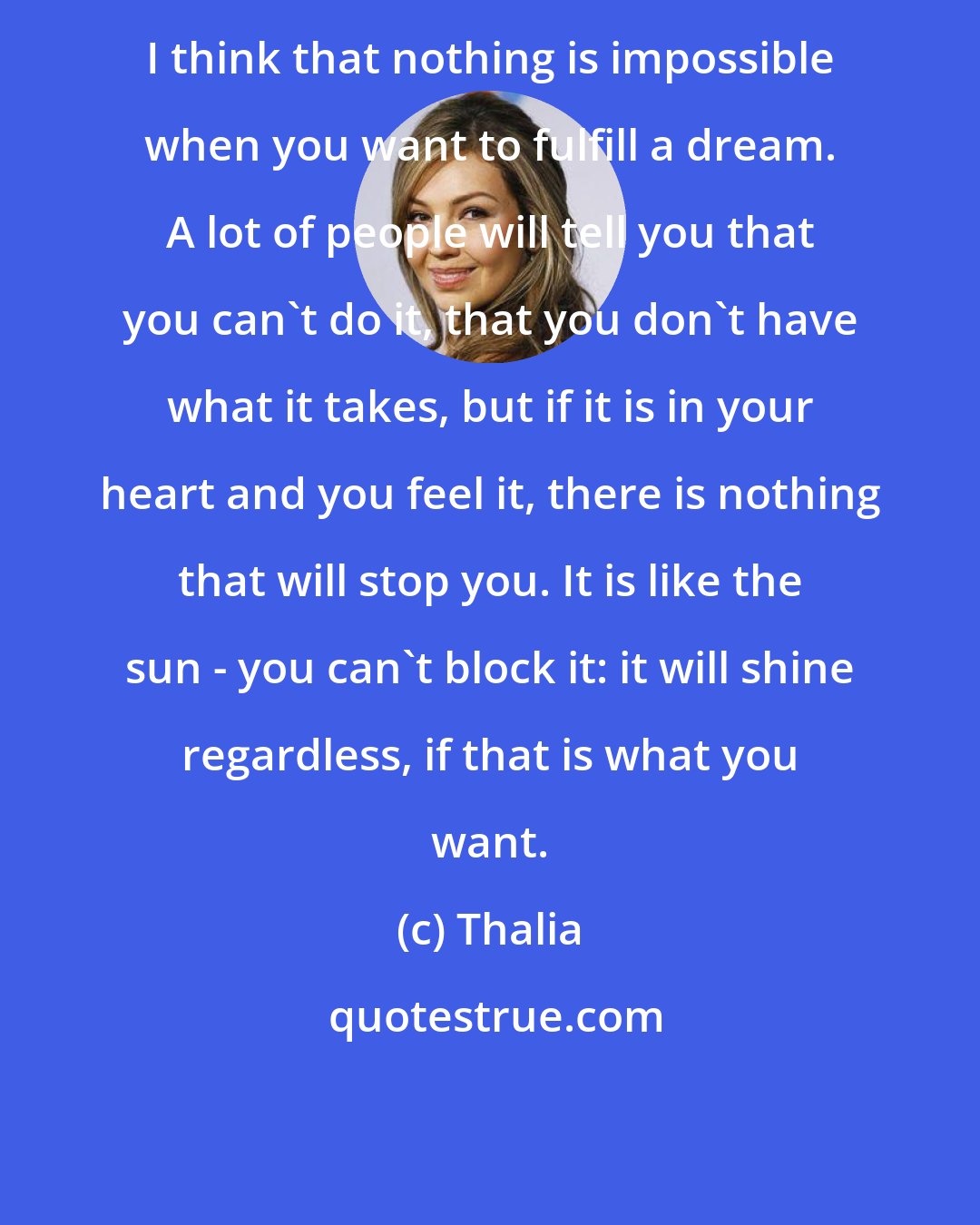 Thalia: I think that nothing is impossible when you want to fulfill a dream. A lot of people will tell you that you can't do it, that you don't have what it takes, but if it is in your heart and you feel it, there is nothing that will stop you. It is like the sun - you can't block it: it will shine regardless, if that is what you want.