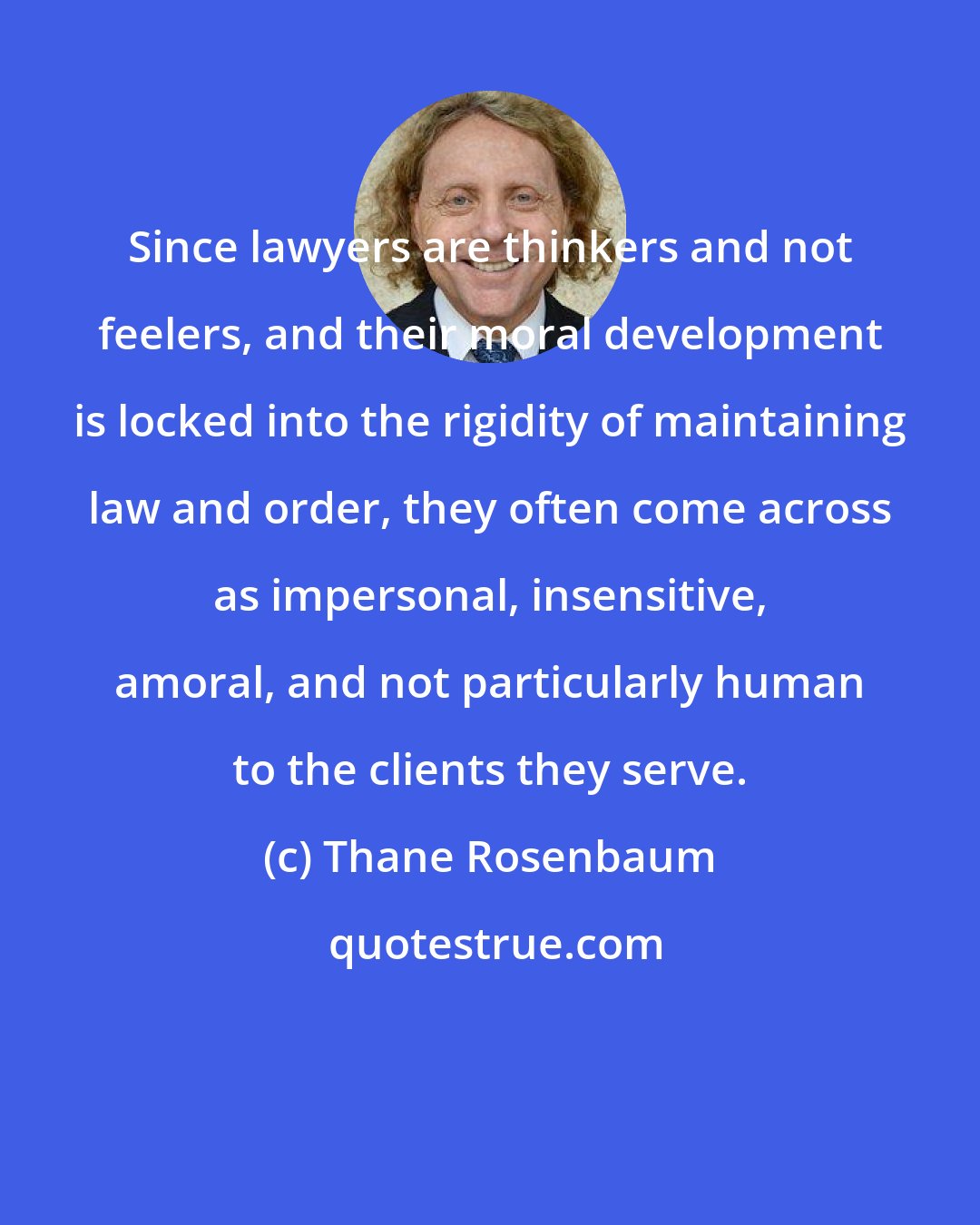 Thane Rosenbaum: Since lawyers are thinkers and not feelers, and their moral development is locked into the rigidity of maintaining law and order, they often come across as impersonal, insensitive, amoral, and not particularly human to the clients they serve.