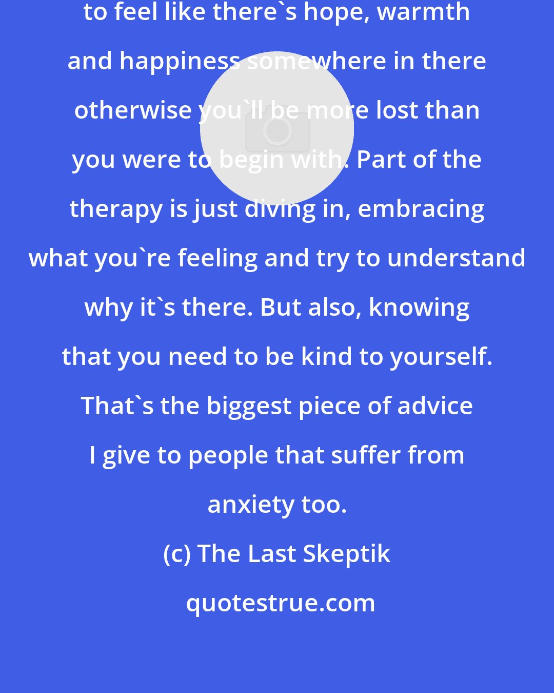 The Last Skeptik: Part of therapy is the hope. You need to feel like there's hope, warmth and happiness somewhere in there otherwise you'll be more lost than you were to begin with. Part of the therapy is just diving in, embracing what you're feeling and try to understand why it's there. But also, knowing that you need to be kind to yourself. That's the biggest piece of advice I give to people that suffer from anxiety too.