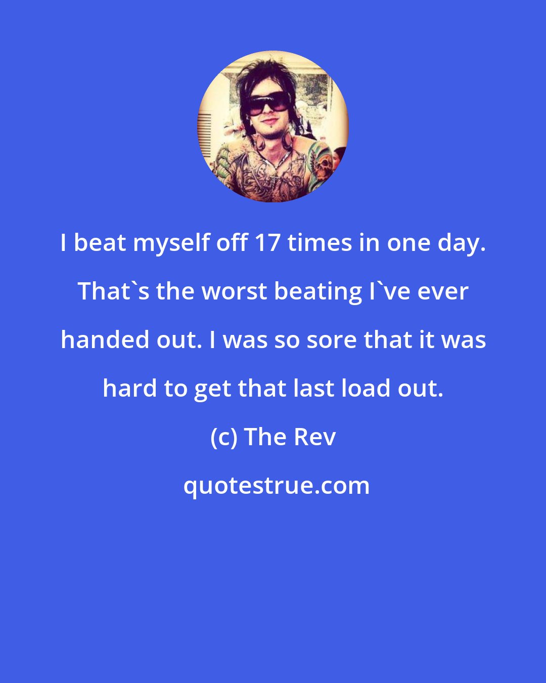 The Rev: I beat myself off 17 times in one day. That's the worst beating I've ever handed out. I was so sore that it was hard to get that last load out.