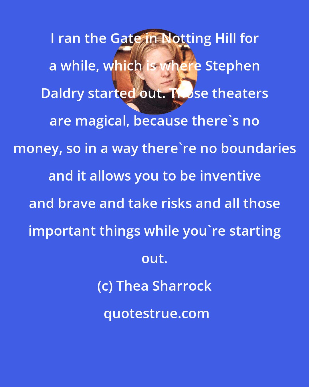 Thea Sharrock: I ran the Gate in Notting Hill for a while, which is where Stephen Daldry started out. Those theaters are magical, because there's no money, so in a way there're no boundaries and it allows you to be inventive and brave and take risks and all those important things while you're starting out.