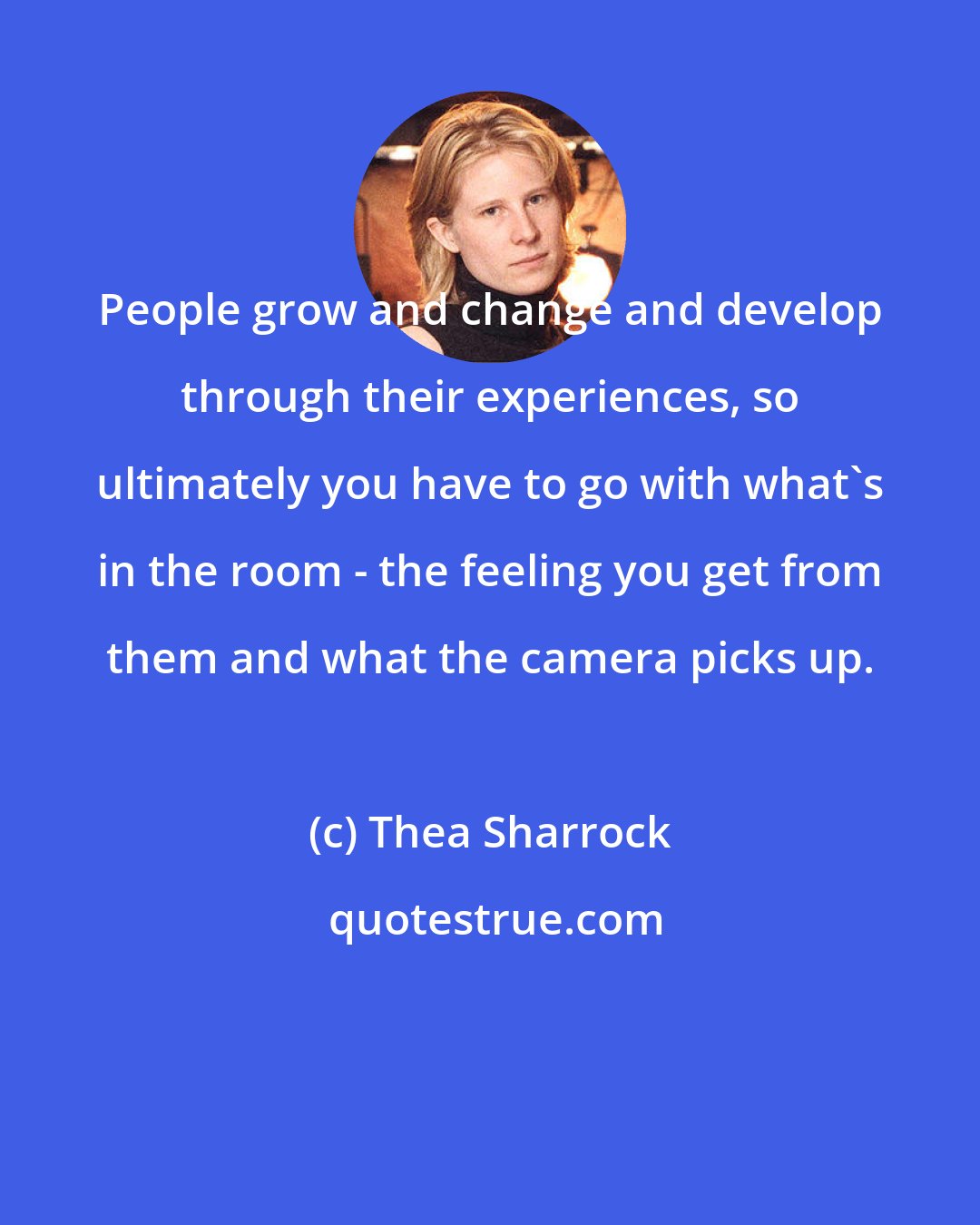 Thea Sharrock: People grow and change and develop through their experiences, so ultimately you have to go with what's in the room - the feeling you get from them and what the camera picks up.