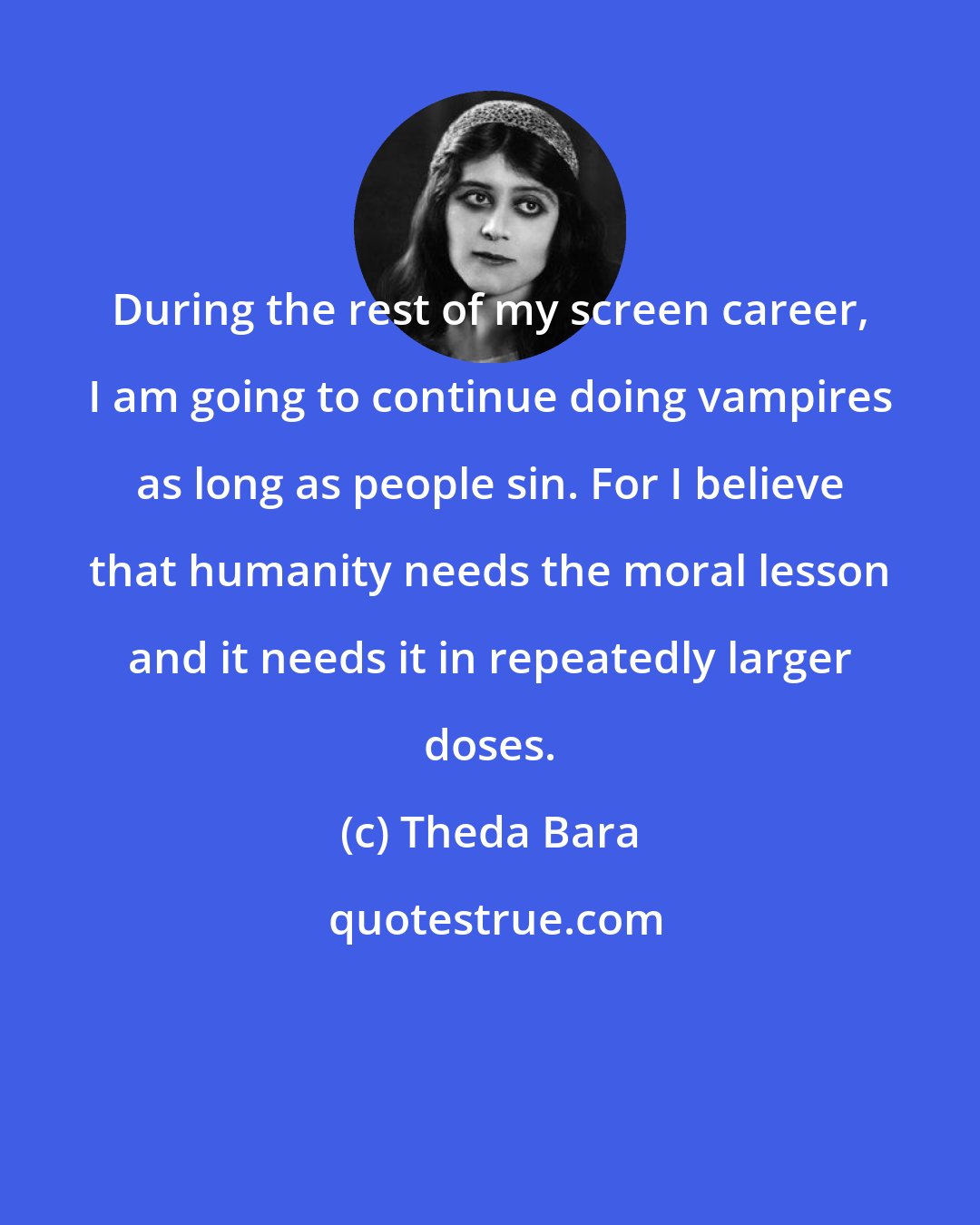 Theda Bara: During the rest of my screen career, I am going to continue doing vampires as long as people sin. For I believe that humanity needs the moral lesson and it needs it in repeatedly larger doses.
