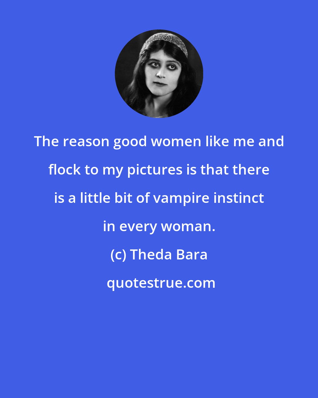 Theda Bara: The reason good women like me and flock to my pictures is that there is a little bit of vampire instinct in every woman.