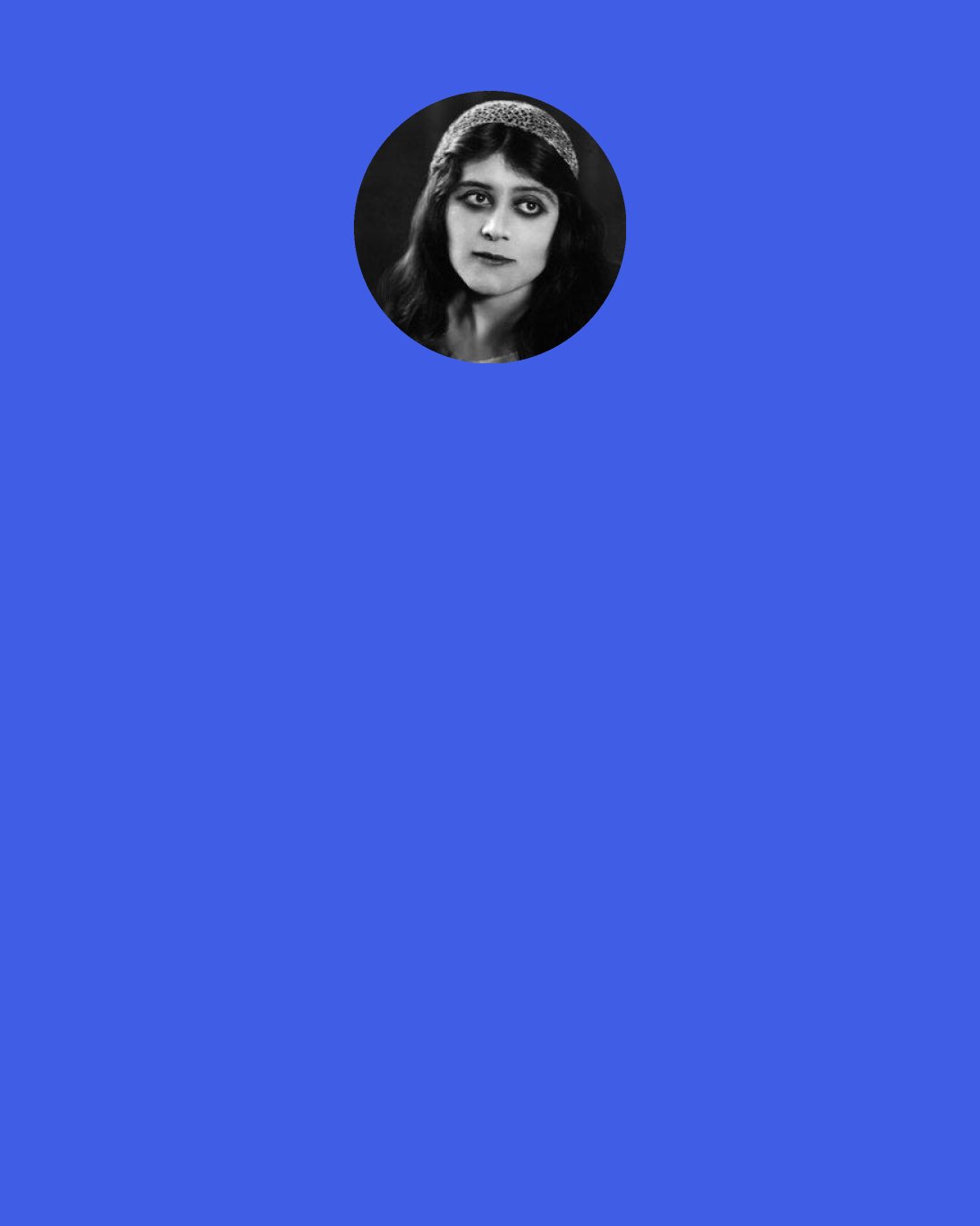 Theda Bara: You say I have the most wicked face of any woman. You say my hair is like the serpent locks of Medusa, that my eyes have the cruel cunning of Borgia, that my mouth is the mouth of the sinister scheming Delilah, that my hands are like the talons of a Circe or the blood-bathing Elizabeth Bathory. And then you ask me of my soul—you wish to know if it is reflected in my face.
