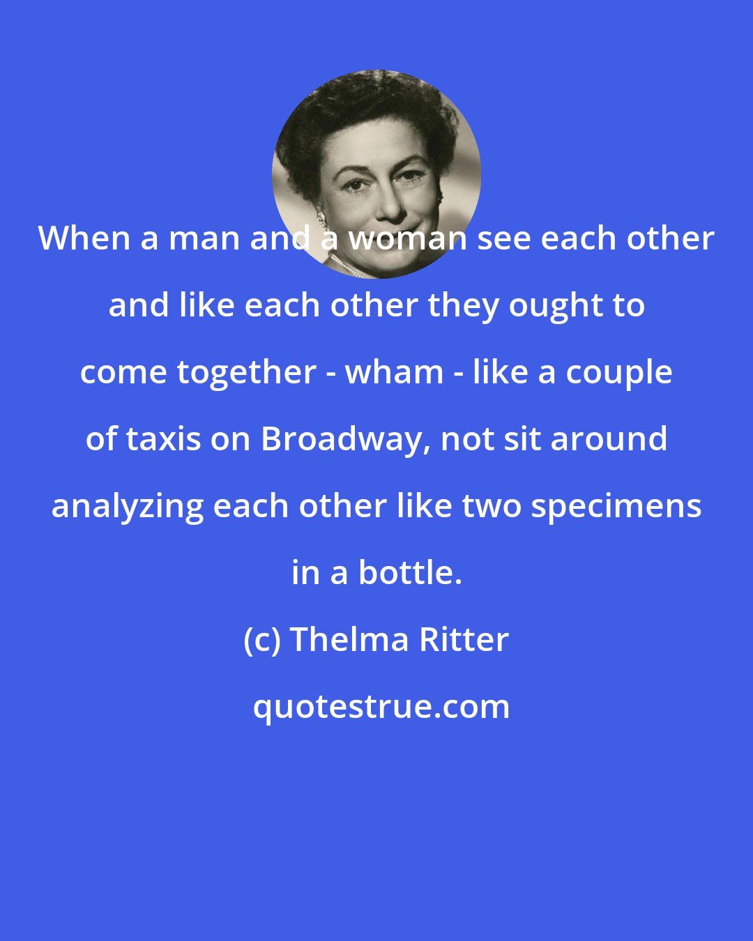 Thelma Ritter: When a man and a woman see each other and like each other they ought to come together - wham - like a couple of taxis on Broadway, not sit around analyzing each other like two specimens in a bottle.