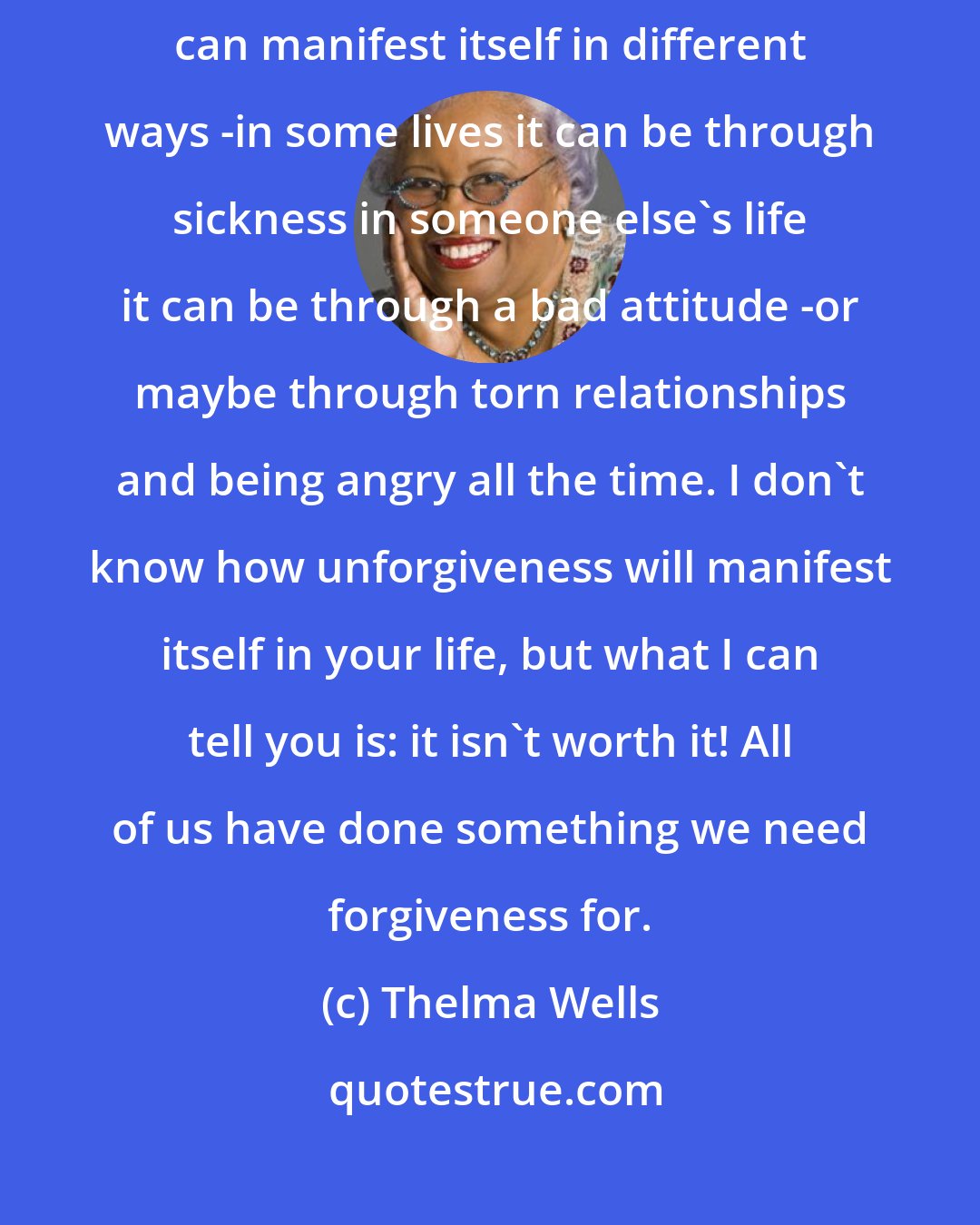 Thelma Wells: Everything you go through can be a lesson for you. Lack of forgiveness can manifest itself in different ways -in some lives it can be through sickness in someone else's life it can be through a bad attitude -or maybe through torn relationships and being angry all the time. I don't know how unforgiveness will manifest itself in your life, but what I can tell you is: it isn't worth it! All of us have done something we need forgiveness for.