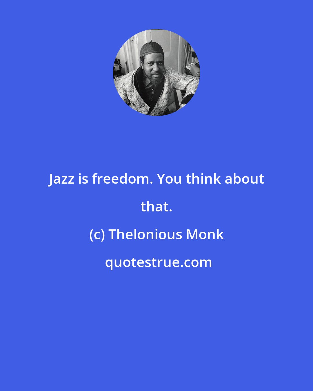 Thelonious Monk: Jazz is freedom. You think about that.