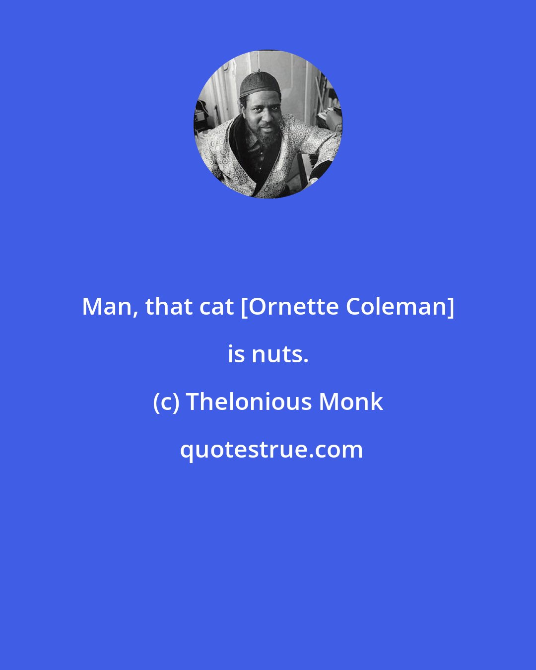 Thelonious Monk: Man, that cat [Ornette Coleman] is nuts.