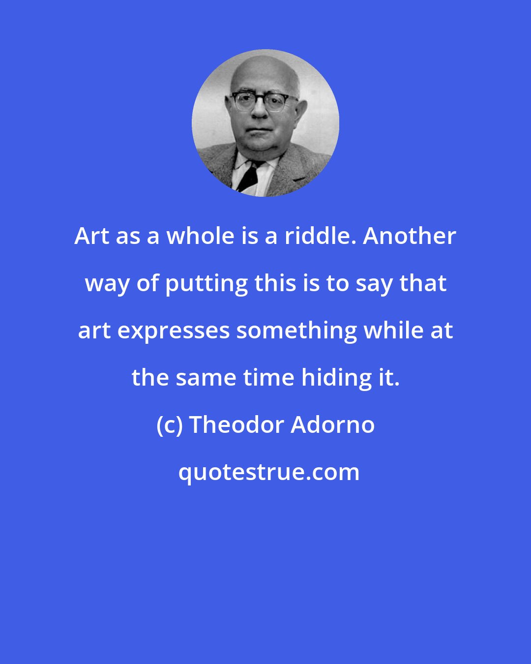 Theodor Adorno: Art as a whole is a riddle. Another way of putting this is to say that art expresses something while at the same time hiding it.
