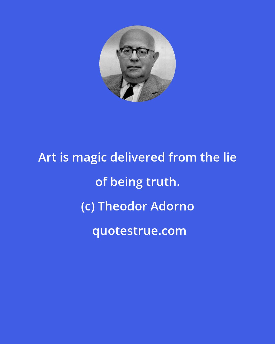 Theodor Adorno: Art is magic delivered from the lie of being truth.