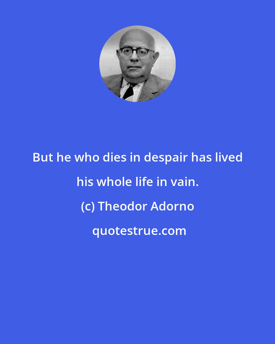 Theodor Adorno: But he who dies in despair has lived his whole life in vain.