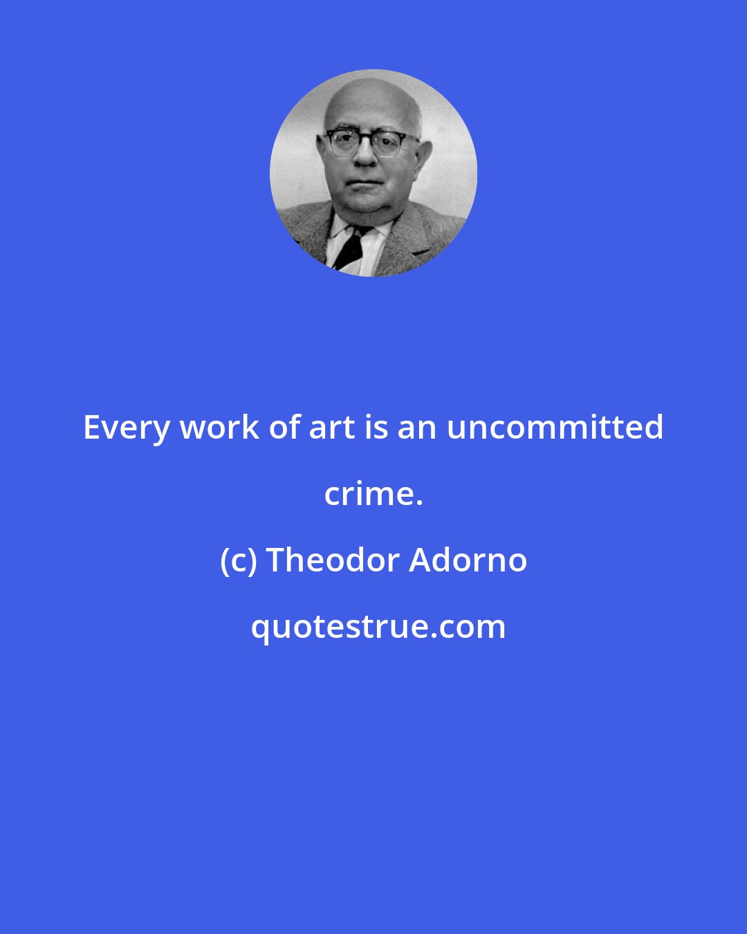 Theodor Adorno: Every work of art is an uncommitted crime.