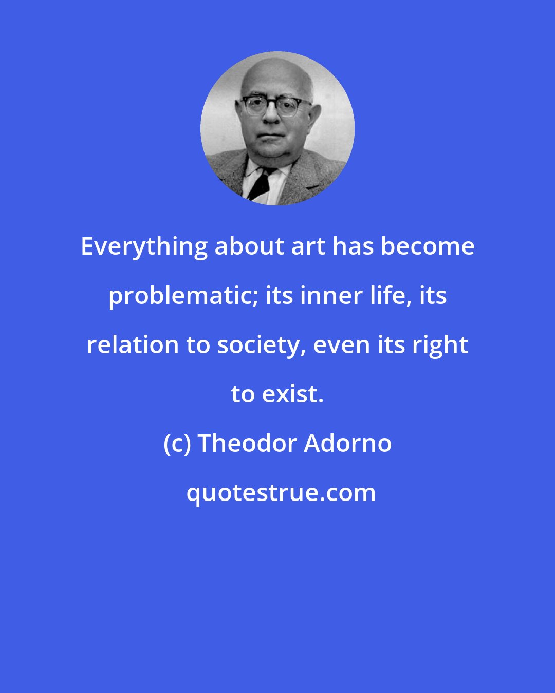 Theodor Adorno: Everything about art has become problematic; its inner life, its relation to society, even its right to exist.