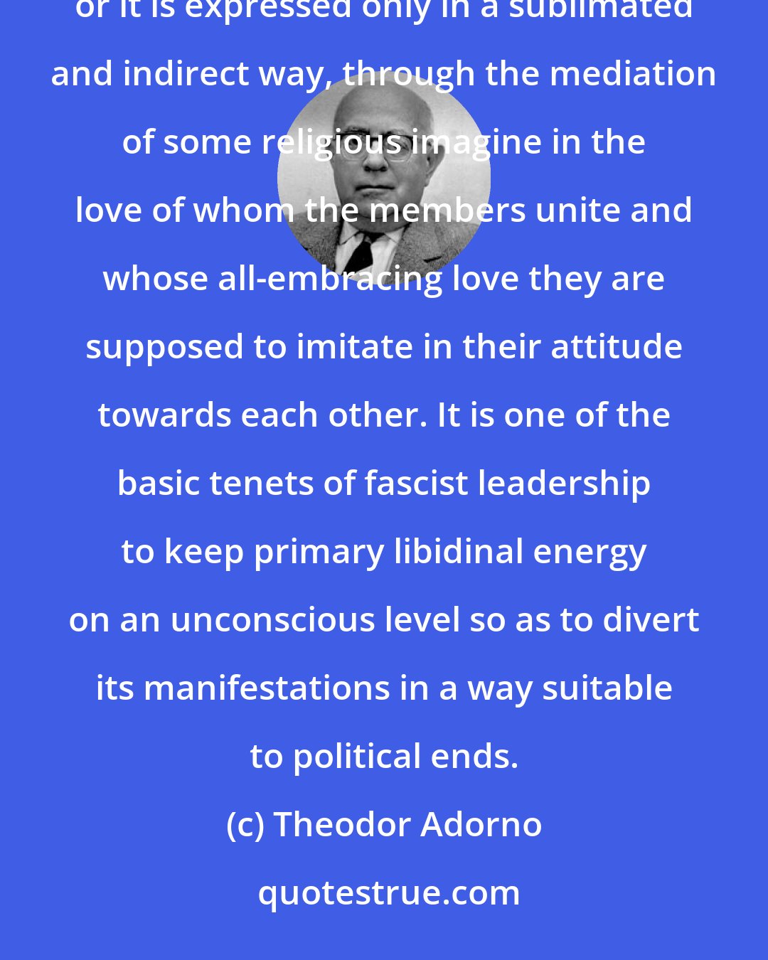 Theodor Adorno: In organized groups such as the army or the Church there is either no mention of love whatsoever between the members, or it is expressed only in a sublimated and indirect way, through the mediation of some religious imagine in the love of whom the members unite and whose all-embracing love they are supposed to imitate in their attitude towards each other. It is one of the basic tenets of fascist leadership to keep primary libidinal energy on an unconscious level so as to divert its manifestations in a way suitable to political ends.