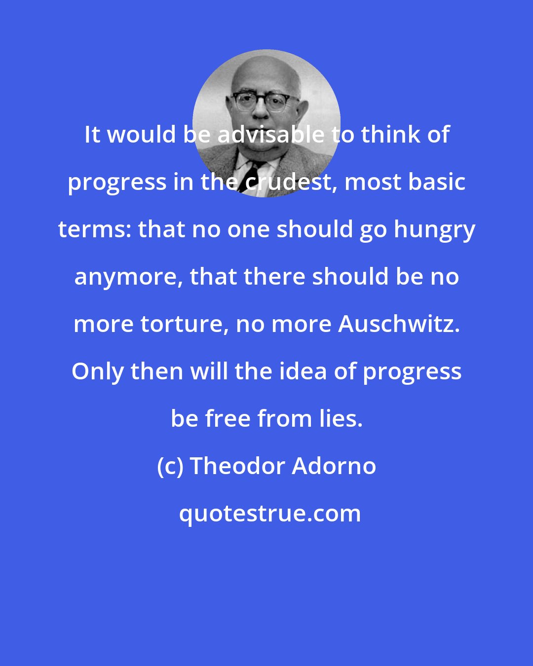 Theodor Adorno: It would be advisable to think of progress in the crudest, most basic terms: that no one should go hungry anymore, that there should be no more torture, no more Auschwitz. Only then will the idea of progress be free from lies.