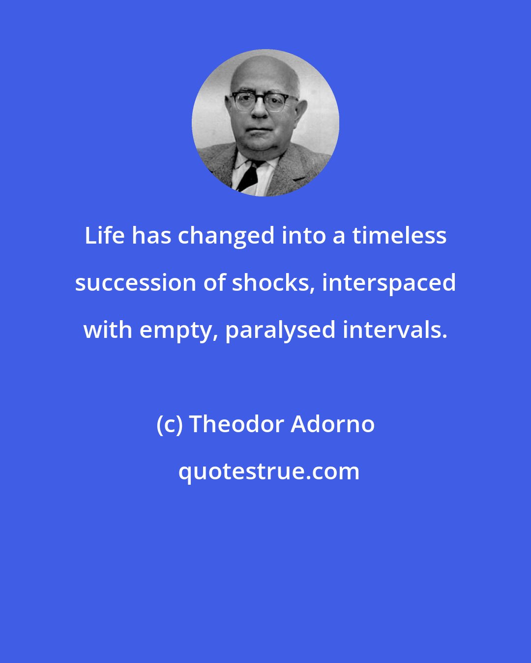 Theodor Adorno: Life has changed into a timeless succession of shocks, interspaced with empty, paralysed intervals.