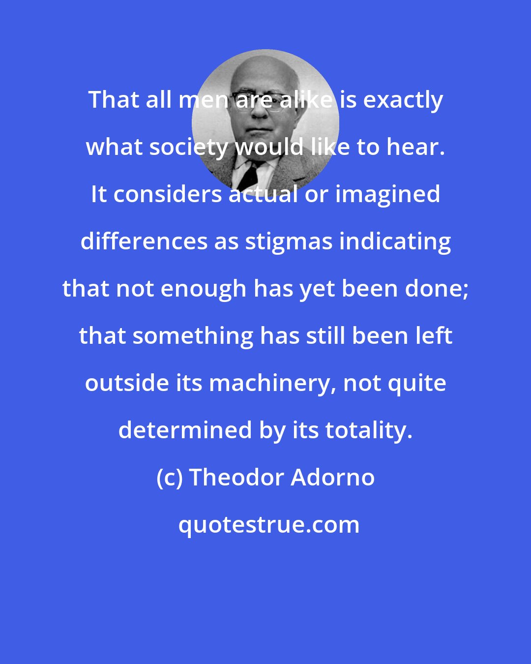 Theodor Adorno: That all men are alike is exactly what society would like to hear. It considers actual or imagined differences as stigmas indicating that not enough has yet been done; that something has still been left outside its machinery, not quite determined by its totality.