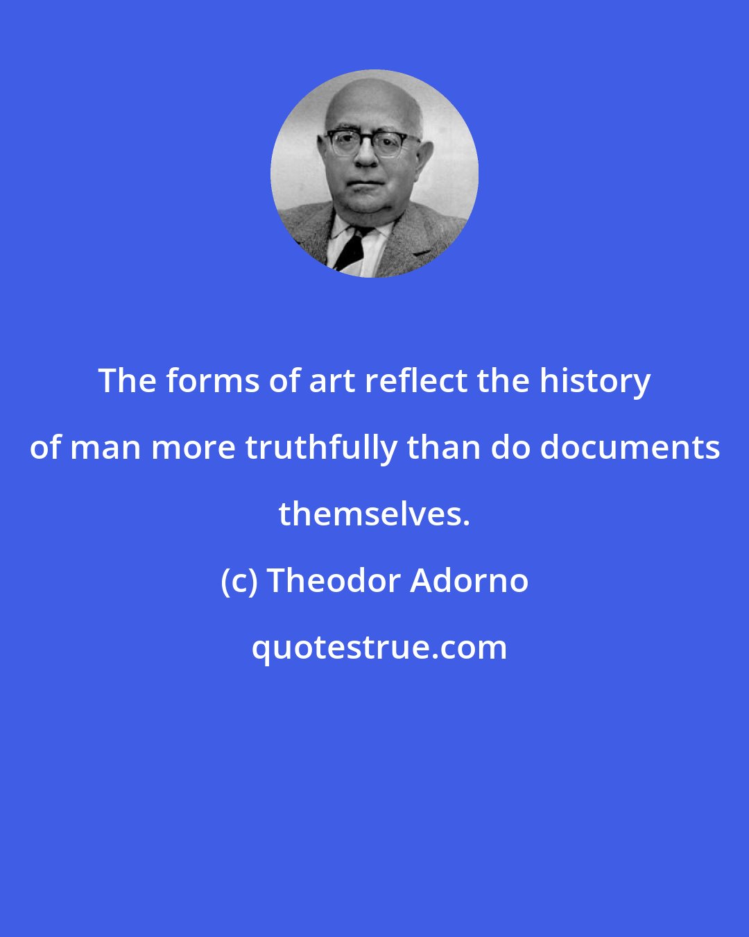 Theodor Adorno: The forms of art reflect the history of man more truthfully than do documents themselves.