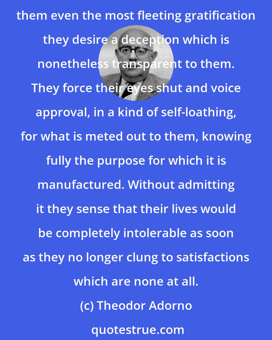 Theodor Adorno: The phrase, the world wants to be deceived, has become truer than had ever been intended. People are not only, as the saying goes, falling for the swindle; if it guarantees them even the most fleeting gratification they desire a deception which is nonetheless transparent to them. They force their eyes shut and voice approval, in a kind of self-loathing, for what is meted out to them, knowing fully the purpose for which it is manufactured. Without admitting it they sense that their lives would be completely intolerable as soon as they no longer clung to satisfactions which are none at all.