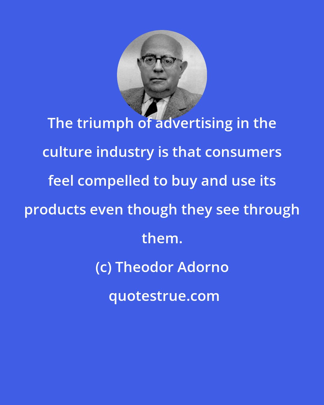 Theodor Adorno: The triumph of advertising in the culture industry is that consumers feel compelled to buy and use its products even though they see through them.
